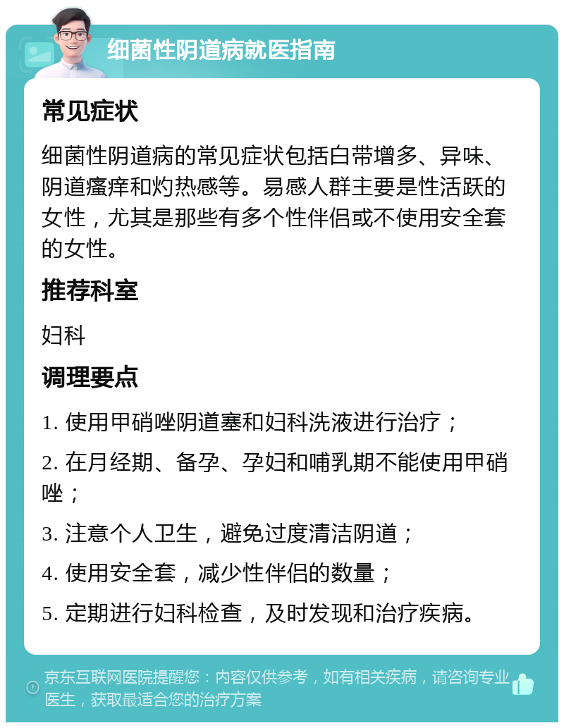 细菌性阴道病就医指南 常见症状 细菌性阴道病的常见症状包括白带增多、异味、阴道瘙痒和灼热感等。易感人群主要是性活跃的女性，尤其是那些有多个性伴侣或不使用安全套的女性。 推荐科室 妇科 调理要点 1. 使用甲硝唑阴道塞和妇科洗液进行治疗； 2. 在月经期、备孕、孕妇和哺乳期不能使用甲硝唑； 3. 注意个人卫生，避免过度清洁阴道； 4. 使用安全套，减少性伴侣的数量； 5. 定期进行妇科检查，及时发现和治疗疾病。