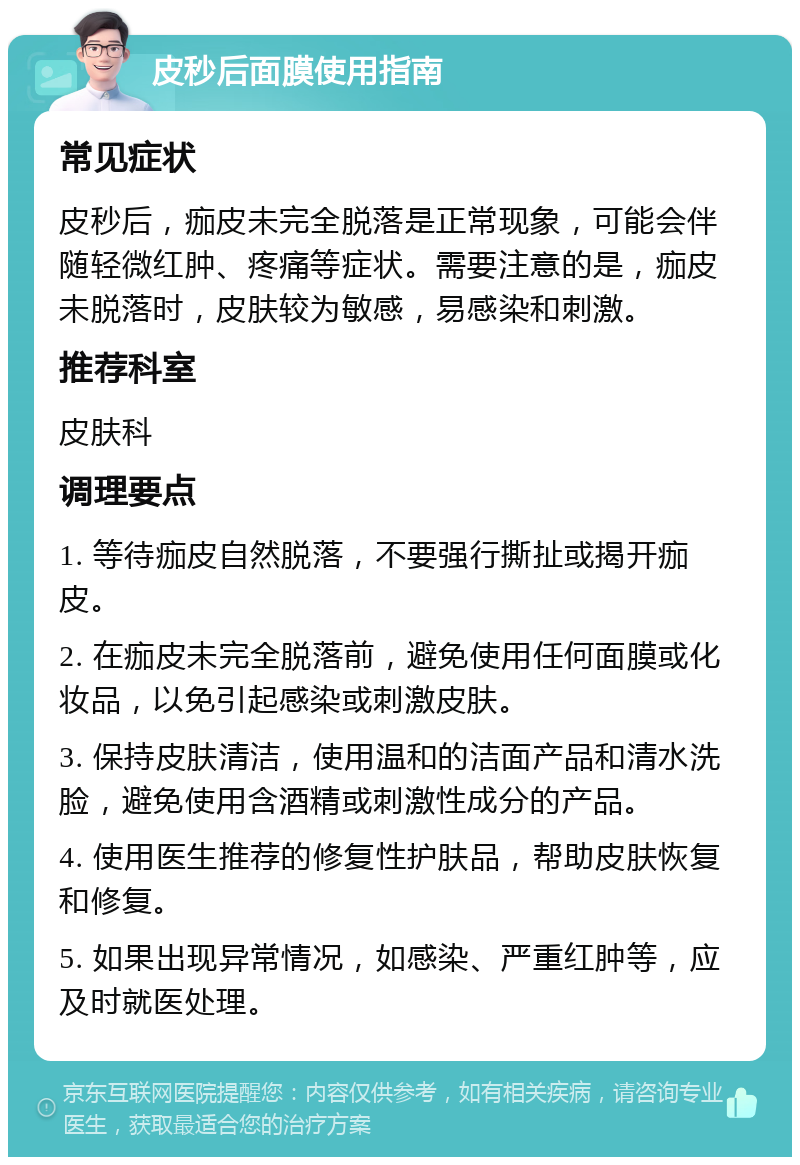 皮秒后面膜使用指南 常见症状 皮秒后，痂皮未完全脱落是正常现象，可能会伴随轻微红肿、疼痛等症状。需要注意的是，痂皮未脱落时，皮肤较为敏感，易感染和刺激。 推荐科室 皮肤科 调理要点 1. 等待痂皮自然脱落，不要强行撕扯或揭开痂皮。 2. 在痂皮未完全脱落前，避免使用任何面膜或化妆品，以免引起感染或刺激皮肤。 3. 保持皮肤清洁，使用温和的洁面产品和清水洗脸，避免使用含酒精或刺激性成分的产品。 4. 使用医生推荐的修复性护肤品，帮助皮肤恢复和修复。 5. 如果出现异常情况，如感染、严重红肿等，应及时就医处理。