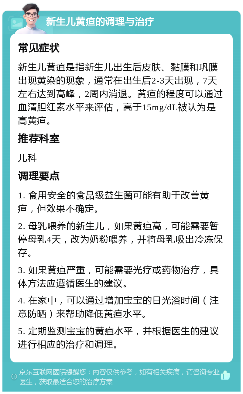 新生儿黄疸的调理与治疗 常见症状 新生儿黄疸是指新生儿出生后皮肤、黏膜和巩膜出现黄染的现象，通常在出生后2-3天出现，7天左右达到高峰，2周内消退。黄疸的程度可以通过血清胆红素水平来评估，高于15mg/dL被认为是高黄疸。 推荐科室 儿科 调理要点 1. 食用安全的食品级益生菌可能有助于改善黄疸，但效果不确定。 2. 母乳喂养的新生儿，如果黄疸高，可能需要暂停母乳4天，改为奶粉喂养，并将母乳吸出冷冻保存。 3. 如果黄疸严重，可能需要光疗或药物治疗，具体方法应遵循医生的建议。 4. 在家中，可以通过增加宝宝的日光浴时间（注意防晒）来帮助降低黄疸水平。 5. 定期监测宝宝的黄疸水平，并根据医生的建议进行相应的治疗和调理。