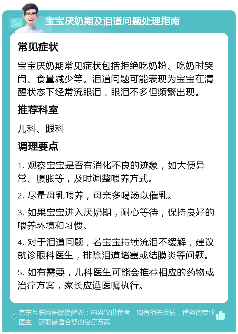 宝宝厌奶期及泪道问题处理指南 常见症状 宝宝厌奶期常见症状包括拒绝吃奶粉、吃奶时哭闹、食量减少等。泪道问题可能表现为宝宝在清醒状态下经常流眼泪，眼泪不多但频繁出现。 推荐科室 儿科、眼科 调理要点 1. 观察宝宝是否有消化不良的迹象，如大便异常、腹胀等，及时调整喂养方式。 2. 尽量母乳喂养，母亲多喝汤以催乳。 3. 如果宝宝进入厌奶期，耐心等待，保持良好的喂养环境和习惯。 4. 对于泪道问题，若宝宝持续流泪不缓解，建议就诊眼科医生，排除泪道堵塞或结膜炎等问题。 5. 如有需要，儿科医生可能会推荐相应的药物或治疗方案，家长应遵医嘱执行。