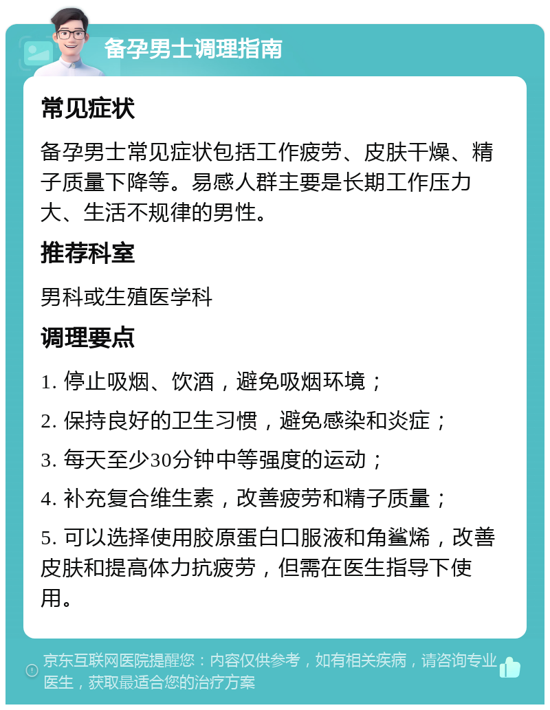 备孕男士调理指南 常见症状 备孕男士常见症状包括工作疲劳、皮肤干燥、精子质量下降等。易感人群主要是长期工作压力大、生活不规律的男性。 推荐科室 男科或生殖医学科 调理要点 1. 停止吸烟、饮酒，避免吸烟环境； 2. 保持良好的卫生习惯，避免感染和炎症； 3. 每天至少30分钟中等强度的运动； 4. 补充复合维生素，改善疲劳和精子质量； 5. 可以选择使用胶原蛋白口服液和角鲨烯，改善皮肤和提高体力抗疲劳，但需在医生指导下使用。