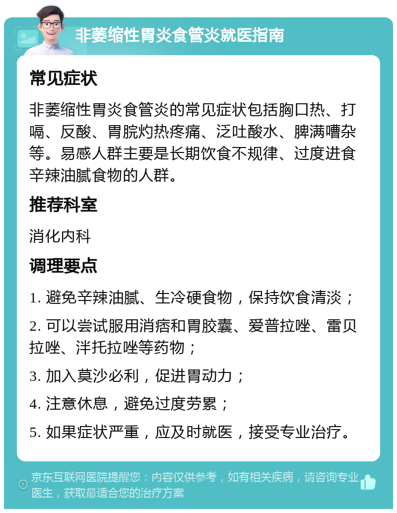 非萎缩性胃炎食管炎就医指南 常见症状 非萎缩性胃炎食管炎的常见症状包括胸口热、打嗝、反酸、胃脘灼热疼痛、泛吐酸水、脾满嘈杂等。易感人群主要是长期饮食不规律、过度进食辛辣油腻食物的人群。 推荐科室 消化内科 调理要点 1. 避免辛辣油腻、生冷硬食物，保持饮食清淡； 2. 可以尝试服用消痞和胃胶囊、爱普拉唑、雷贝拉唑、泮托拉唑等药物； 3. 加入莫沙必利，促进胃动力； 4. 注意休息，避免过度劳累； 5. 如果症状严重，应及时就医，接受专业治疗。