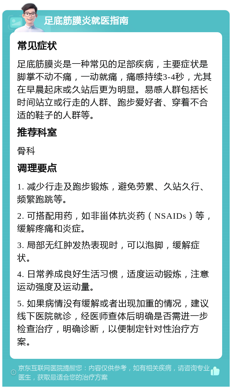 足底筋膜炎就医指南 常见症状 足底筋膜炎是一种常见的足部疾病，主要症状是脚掌不动不痛，一动就痛，痛感持续3-4秒，尤其在早晨起床或久站后更为明显。易感人群包括长时间站立或行走的人群、跑步爱好者、穿着不合适的鞋子的人群等。 推荐科室 骨科 调理要点 1. 减少行走及跑步锻炼，避免劳累、久站久行、频繁跑跳等。 2. 可搭配用药，如非甾体抗炎药（NSAIDs）等，缓解疼痛和炎症。 3. 局部无红肿发热表现时，可以泡脚，缓解症状。 4. 日常养成良好生活习惯，适度运动锻炼，注意运动强度及运动量。 5. 如果病情没有缓解或者出现加重的情况，建议线下医院就诊，经医师查体后明确是否需进一步检查治疗，明确诊断，以便制定针对性治疗方案。