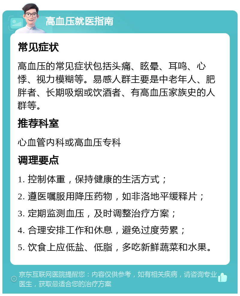 高血压就医指南 常见症状 高血压的常见症状包括头痛、眩晕、耳鸣、心悸、视力模糊等。易感人群主要是中老年人、肥胖者、长期吸烟或饮酒者、有高血压家族史的人群等。 推荐科室 心血管内科或高血压专科 调理要点 1. 控制体重，保持健康的生活方式； 2. 遵医嘱服用降压药物，如非洛地平缓释片； 3. 定期监测血压，及时调整治疗方案； 4. 合理安排工作和休息，避免过度劳累； 5. 饮食上应低盐、低脂，多吃新鲜蔬菜和水果。