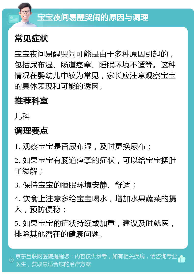 宝宝夜间易醒哭闹的原因与调理 常见症状 宝宝夜间易醒哭闹可能是由于多种原因引起的，包括尿布湿、肠道痉挛、睡眠环境不适等。这种情况在婴幼儿中较为常见，家长应注意观察宝宝的具体表现和可能的诱因。 推荐科室 儿科 调理要点 1. 观察宝宝是否尿布湿，及时更换尿布； 2. 如果宝宝有肠道痉挛的症状，可以给宝宝揉肚子缓解； 3. 保持宝宝的睡眠环境安静、舒适； 4. 饮食上注意多给宝宝喝水，增加水果蔬菜的摄入，预防便秘； 5. 如果宝宝的症状持续或加重，建议及时就医，排除其他潜在的健康问题。