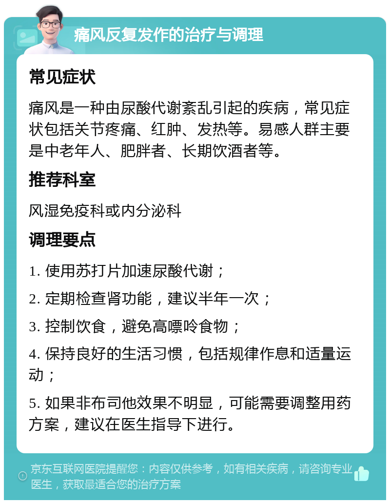 痛风反复发作的治疗与调理 常见症状 痛风是一种由尿酸代谢紊乱引起的疾病，常见症状包括关节疼痛、红肿、发热等。易感人群主要是中老年人、肥胖者、长期饮酒者等。 推荐科室 风湿免疫科或内分泌科 调理要点 1. 使用苏打片加速尿酸代谢； 2. 定期检查肾功能，建议半年一次； 3. 控制饮食，避免高嘌呤食物； 4. 保持良好的生活习惯，包括规律作息和适量运动； 5. 如果非布司他效果不明显，可能需要调整用药方案，建议在医生指导下进行。