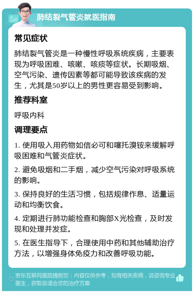 肺结裂气管炎就医指南 常见症状 肺结裂气管炎是一种慢性呼吸系统疾病，主要表现为呼吸困难、咳嗽、咳痰等症状。长期吸烟、空气污染、遗传因素等都可能导致该疾病的发生，尤其是50岁以上的男性更容易受到影响。 推荐科室 呼吸内科 调理要点 1. 使用吸入用药物如信必可和噻托溴铵来缓解呼吸困难和气管炎症状。 2. 避免吸烟和二手烟，减少空气污染对呼吸系统的影响。 3. 保持良好的生活习惯，包括规律作息、适量运动和均衡饮食。 4. 定期进行肺功能检查和胸部X光检查，及时发现和处理并发症。 5. 在医生指导下，合理使用中药和其他辅助治疗方法，以增强身体免疫力和改善呼吸功能。