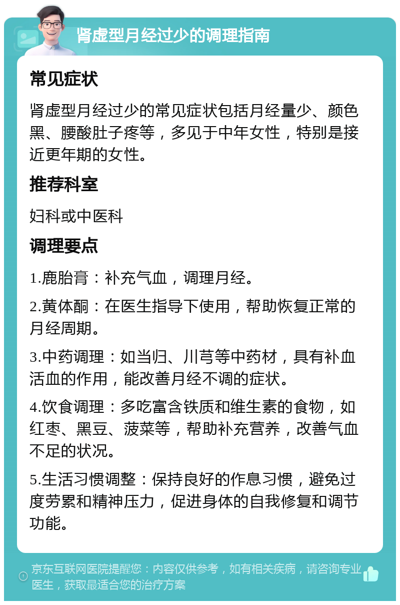 肾虚型月经过少的调理指南 常见症状 肾虚型月经过少的常见症状包括月经量少、颜色黑、腰酸肚子疼等，多见于中年女性，特别是接近更年期的女性。 推荐科室 妇科或中医科 调理要点 1.鹿胎膏：补充气血，调理月经。 2.黄体酮：在医生指导下使用，帮助恢复正常的月经周期。 3.中药调理：如当归、川芎等中药材，具有补血活血的作用，能改善月经不调的症状。 4.饮食调理：多吃富含铁质和维生素的食物，如红枣、黑豆、菠菜等，帮助补充营养，改善气血不足的状况。 5.生活习惯调整：保持良好的作息习惯，避免过度劳累和精神压力，促进身体的自我修复和调节功能。