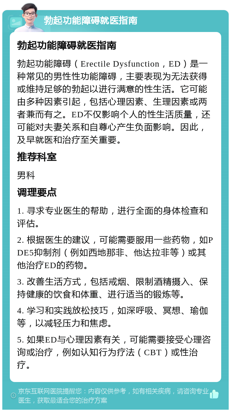 勃起功能障碍就医指南 勃起功能障碍就医指南 勃起功能障碍（Erectile Dysfunction，ED）是一种常见的男性性功能障碍，主要表现为无法获得或维持足够的勃起以进行满意的性生活。它可能由多种因素引起，包括心理因素、生理因素或两者兼而有之。ED不仅影响个人的性生活质量，还可能对夫妻关系和自尊心产生负面影响。因此，及早就医和治疗至关重要。 推荐科室 男科 调理要点 1. 寻求专业医生的帮助，进行全面的身体检查和评估。 2. 根据医生的建议，可能需要服用一些药物，如PDE5抑制剂（例如西地那非、他达拉非等）或其他治疗ED的药物。 3. 改善生活方式，包括戒烟、限制酒精摄入、保持健康的饮食和体重、进行适当的锻炼等。 4. 学习和实践放松技巧，如深呼吸、冥想、瑜伽等，以减轻压力和焦虑。 5. 如果ED与心理因素有关，可能需要接受心理咨询或治疗，例如认知行为疗法（CBT）或性治疗。