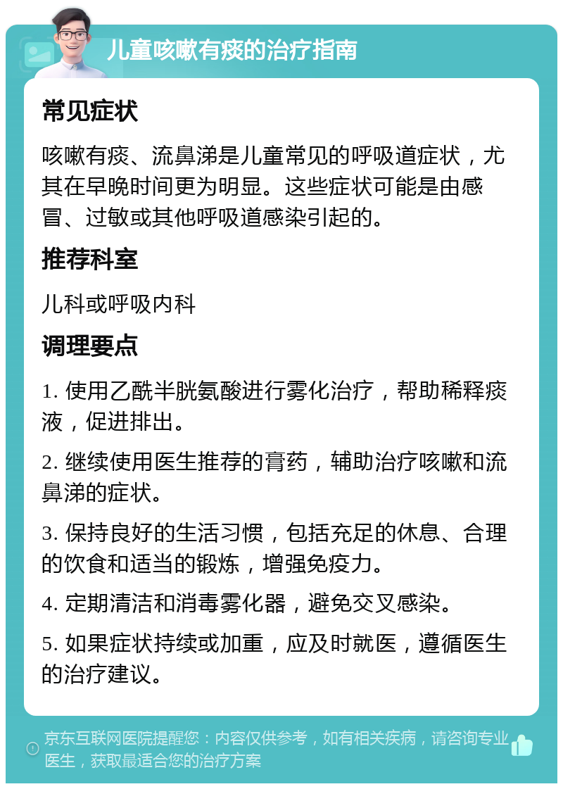 儿童咳嗽有痰的治疗指南 常见症状 咳嗽有痰、流鼻涕是儿童常见的呼吸道症状，尤其在早晚时间更为明显。这些症状可能是由感冒、过敏或其他呼吸道感染引起的。 推荐科室 儿科或呼吸内科 调理要点 1. 使用乙酰半胱氨酸进行雾化治疗，帮助稀释痰液，促进排出。 2. 继续使用医生推荐的膏药，辅助治疗咳嗽和流鼻涕的症状。 3. 保持良好的生活习惯，包括充足的休息、合理的饮食和适当的锻炼，增强免疫力。 4. 定期清洁和消毒雾化器，避免交叉感染。 5. 如果症状持续或加重，应及时就医，遵循医生的治疗建议。