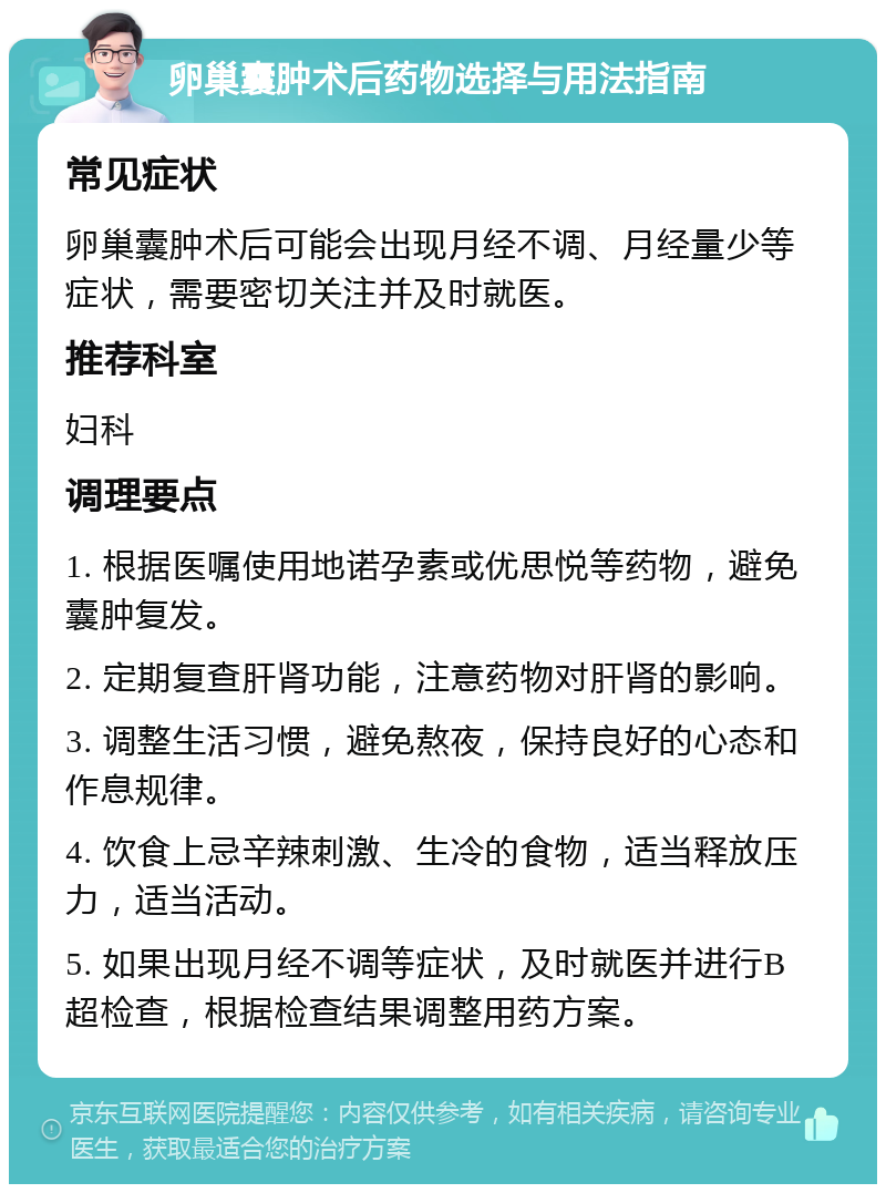 卵巢囊肿术后药物选择与用法指南 常见症状 卵巢囊肿术后可能会出现月经不调、月经量少等症状，需要密切关注并及时就医。 推荐科室 妇科 调理要点 1. 根据医嘱使用地诺孕素或优思悦等药物，避免囊肿复发。 2. 定期复查肝肾功能，注意药物对肝肾的影响。 3. 调整生活习惯，避免熬夜，保持良好的心态和作息规律。 4. 饮食上忌辛辣刺激、生冷的食物，适当释放压力，适当活动。 5. 如果出现月经不调等症状，及时就医并进行B超检查，根据检查结果调整用药方案。