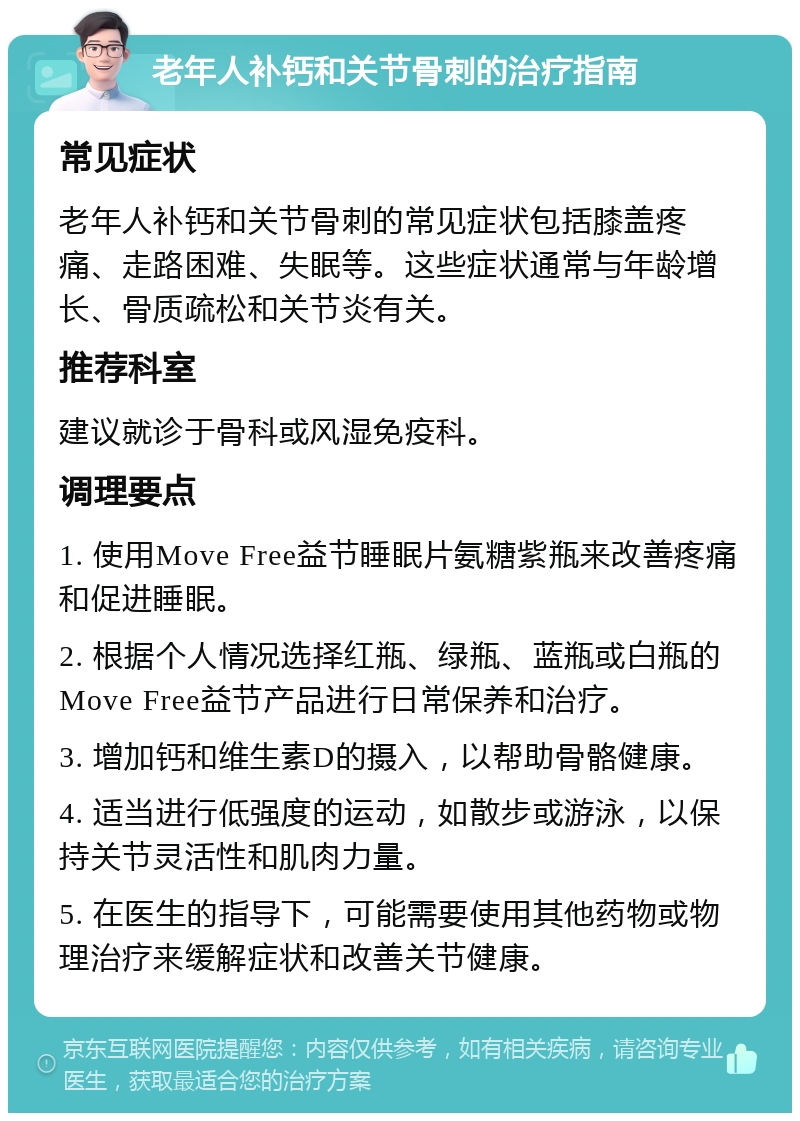老年人补钙和关节骨刺的治疗指南 常见症状 老年人补钙和关节骨刺的常见症状包括膝盖疼痛、走路困难、失眠等。这些症状通常与年龄增长、骨质疏松和关节炎有关。 推荐科室 建议就诊于骨科或风湿免疫科。 调理要点 1. 使用Move Free益节睡眠片氨糖紫瓶来改善疼痛和促进睡眠。 2. 根据个人情况选择红瓶、绿瓶、蓝瓶或白瓶的Move Free益节产品进行日常保养和治疗。 3. 增加钙和维生素D的摄入，以帮助骨骼健康。 4. 适当进行低强度的运动，如散步或游泳，以保持关节灵活性和肌肉力量。 5. 在医生的指导下，可能需要使用其他药物或物理治疗来缓解症状和改善关节健康。