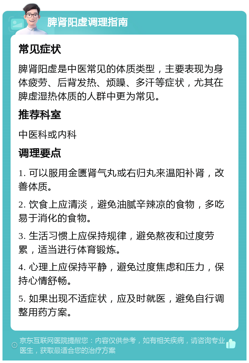 脾肾阳虚调理指南 常见症状 脾肾阳虚是中医常见的体质类型，主要表现为身体疲劳、后背发热、烦躁、多汗等症状，尤其在脾虚湿热体质的人群中更为常见。 推荐科室 中医科或内科 调理要点 1. 可以服用金匮肾气丸或右归丸来温阳补肾，改善体质。 2. 饮食上应清淡，避免油腻辛辣凉的食物，多吃易于消化的食物。 3. 生活习惯上应保持规律，避免熬夜和过度劳累，适当进行体育锻炼。 4. 心理上应保持平静，避免过度焦虑和压力，保持心情舒畅。 5. 如果出现不适症状，应及时就医，避免自行调整用药方案。