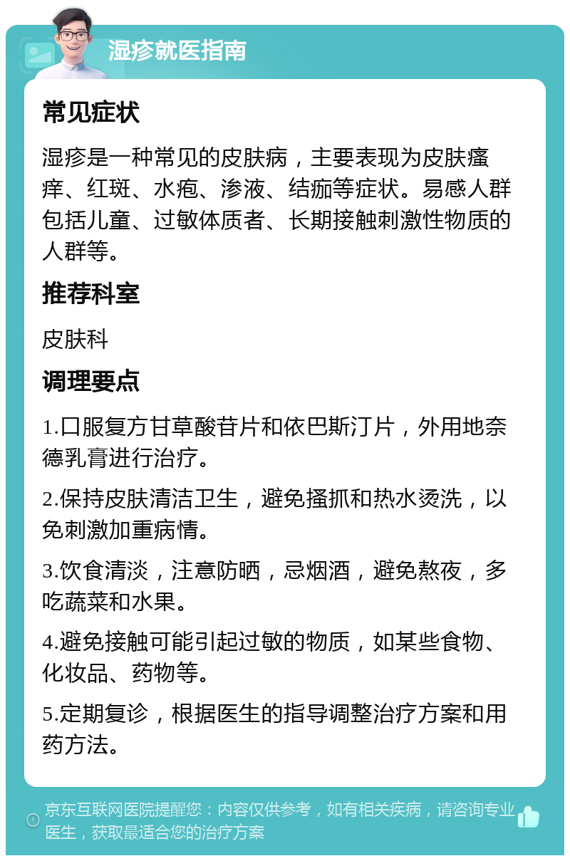 湿疹就医指南 常见症状 湿疹是一种常见的皮肤病，主要表现为皮肤瘙痒、红斑、水疱、渗液、结痂等症状。易感人群包括儿童、过敏体质者、长期接触刺激性物质的人群等。 推荐科室 皮肤科 调理要点 1.口服复方甘草酸苷片和依巴斯汀片，外用地奈德乳膏进行治疗。 2.保持皮肤清洁卫生，避免搔抓和热水烫洗，以免刺激加重病情。 3.饮食清淡，注意防晒，忌烟酒，避免熬夜，多吃蔬菜和水果。 4.避免接触可能引起过敏的物质，如某些食物、化妆品、药物等。 5.定期复诊，根据医生的指导调整治疗方案和用药方法。