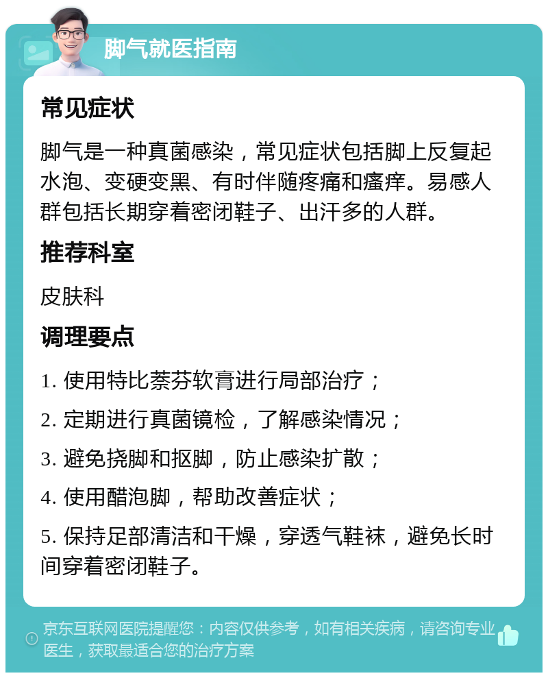 脚气就医指南 常见症状 脚气是一种真菌感染，常见症状包括脚上反复起水泡、变硬变黑、有时伴随疼痛和瘙痒。易感人群包括长期穿着密闭鞋子、出汗多的人群。 推荐科室 皮肤科 调理要点 1. 使用特比萘芬软膏进行局部治疗； 2. 定期进行真菌镜检，了解感染情况； 3. 避免挠脚和抠脚，防止感染扩散； 4. 使用醋泡脚，帮助改善症状； 5. 保持足部清洁和干燥，穿透气鞋袜，避免长时间穿着密闭鞋子。