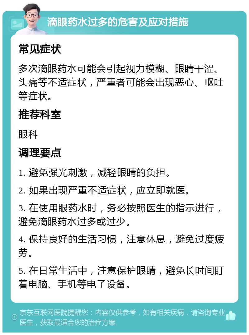 滴眼药水过多的危害及应对措施 常见症状 多次滴眼药水可能会引起视力模糊、眼睛干涩、头痛等不适症状，严重者可能会出现恶心、呕吐等症状。 推荐科室 眼科 调理要点 1. 避免强光刺激，减轻眼睛的负担。 2. 如果出现严重不适症状，应立即就医。 3. 在使用眼药水时，务必按照医生的指示进行，避免滴眼药水过多或过少。 4. 保持良好的生活习惯，注意休息，避免过度疲劳。 5. 在日常生活中，注意保护眼睛，避免长时间盯着电脑、手机等电子设备。