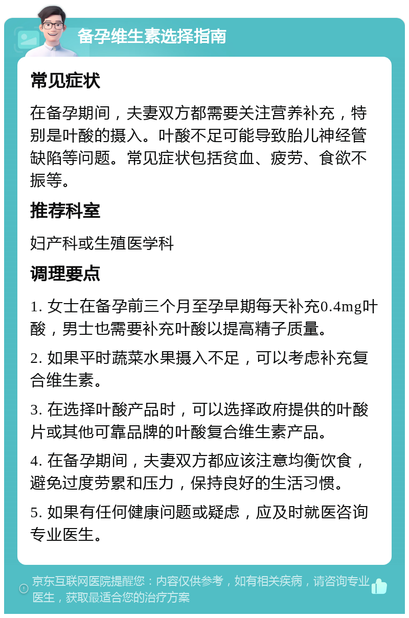 备孕维生素选择指南 常见症状 在备孕期间，夫妻双方都需要关注营养补充，特别是叶酸的摄入。叶酸不足可能导致胎儿神经管缺陷等问题。常见症状包括贫血、疲劳、食欲不振等。 推荐科室 妇产科或生殖医学科 调理要点 1. 女士在备孕前三个月至孕早期每天补充0.4mg叶酸，男士也需要补充叶酸以提高精子质量。 2. 如果平时蔬菜水果摄入不足，可以考虑补充复合维生素。 3. 在选择叶酸产品时，可以选择政府提供的叶酸片或其他可靠品牌的叶酸复合维生素产品。 4. 在备孕期间，夫妻双方都应该注意均衡饮食，避免过度劳累和压力，保持良好的生活习惯。 5. 如果有任何健康问题或疑虑，应及时就医咨询专业医生。