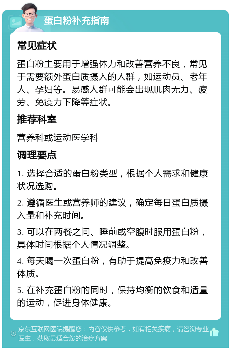 蛋白粉补充指南 常见症状 蛋白粉主要用于增强体力和改善营养不良，常见于需要额外蛋白质摄入的人群，如运动员、老年人、孕妇等。易感人群可能会出现肌肉无力、疲劳、免疫力下降等症状。 推荐科室 营养科或运动医学科 调理要点 1. 选择合适的蛋白粉类型，根据个人需求和健康状况选购。 2. 遵循医生或营养师的建议，确定每日蛋白质摄入量和补充时间。 3. 可以在两餐之间、睡前或空腹时服用蛋白粉，具体时间根据个人情况调整。 4. 每天喝一次蛋白粉，有助于提高免疫力和改善体质。 5. 在补充蛋白粉的同时，保持均衡的饮食和适量的运动，促进身体健康。