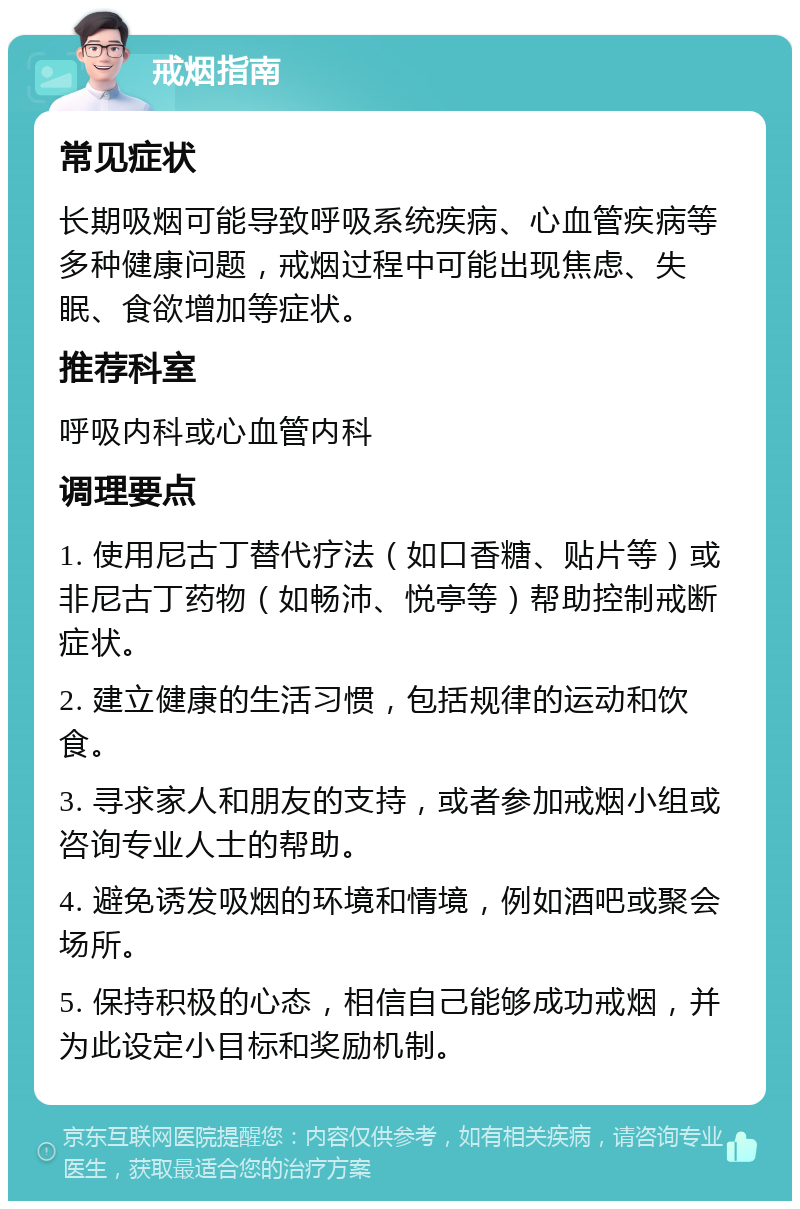 戒烟指南 常见症状 长期吸烟可能导致呼吸系统疾病、心血管疾病等多种健康问题，戒烟过程中可能出现焦虑、失眠、食欲增加等症状。 推荐科室 呼吸内科或心血管内科 调理要点 1. 使用尼古丁替代疗法（如口香糖、贴片等）或非尼古丁药物（如畅沛、悦亭等）帮助控制戒断症状。 2. 建立健康的生活习惯，包括规律的运动和饮食。 3. 寻求家人和朋友的支持，或者参加戒烟小组或咨询专业人士的帮助。 4. 避免诱发吸烟的环境和情境，例如酒吧或聚会场所。 5. 保持积极的心态，相信自己能够成功戒烟，并为此设定小目标和奖励机制。