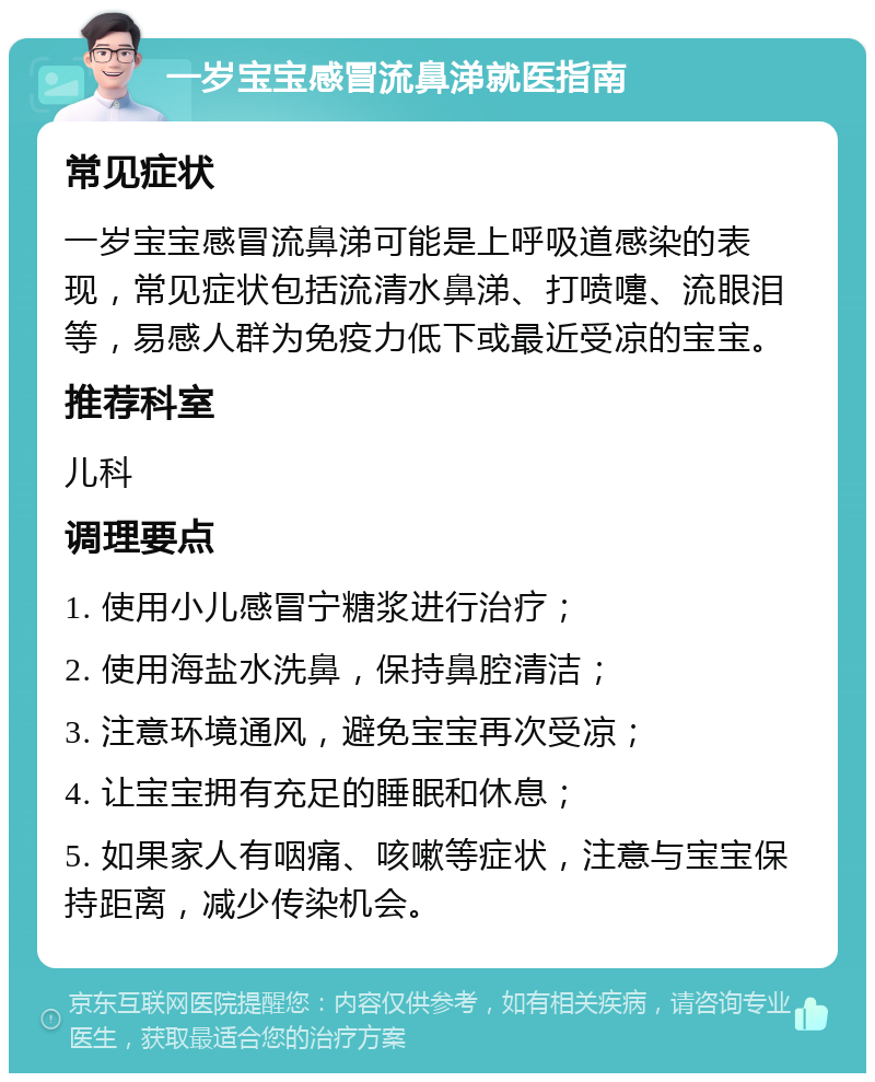 一岁宝宝感冒流鼻涕就医指南 常见症状 一岁宝宝感冒流鼻涕可能是上呼吸道感染的表现，常见症状包括流清水鼻涕、打喷嚏、流眼泪等，易感人群为免疫力低下或最近受凉的宝宝。 推荐科室 儿科 调理要点 1. 使用小儿感冒宁糖浆进行治疗； 2. 使用海盐水洗鼻，保持鼻腔清洁； 3. 注意环境通风，避免宝宝再次受凉； 4. 让宝宝拥有充足的睡眠和休息； 5. 如果家人有咽痛、咳嗽等症状，注意与宝宝保持距离，减少传染机会。