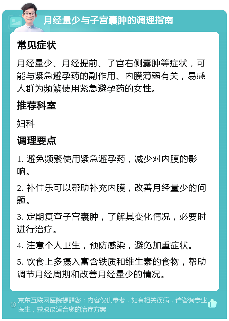 月经量少与子宫囊肿的调理指南 常见症状 月经量少、月经提前、子宫右侧囊肿等症状，可能与紧急避孕药的副作用、内膜薄弱有关，易感人群为频繁使用紧急避孕药的女性。 推荐科室 妇科 调理要点 1. 避免频繁使用紧急避孕药，减少对内膜的影响。 2. 补佳乐可以帮助补充内膜，改善月经量少的问题。 3. 定期复查子宫囊肿，了解其变化情况，必要时进行治疗。 4. 注意个人卫生，预防感染，避免加重症状。 5. 饮食上多摄入富含铁质和维生素的食物，帮助调节月经周期和改善月经量少的情况。