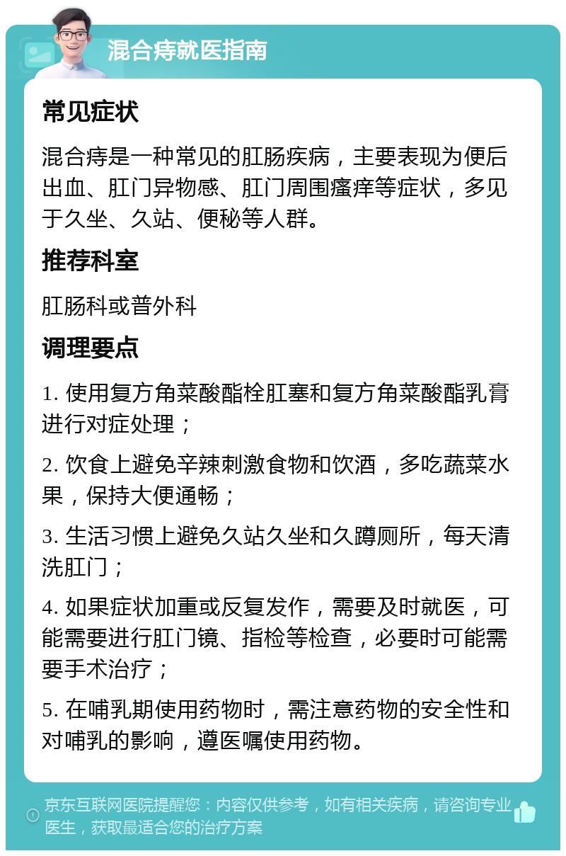 混合痔就医指南 常见症状 混合痔是一种常见的肛肠疾病，主要表现为便后出血、肛门异物感、肛门周围瘙痒等症状，多见于久坐、久站、便秘等人群。 推荐科室 肛肠科或普外科 调理要点 1. 使用复方角菜酸酯栓肛塞和复方角菜酸酯乳膏进行对症处理； 2. 饮食上避免辛辣刺激食物和饮酒，多吃蔬菜水果，保持大便通畅； 3. 生活习惯上避免久站久坐和久蹲厕所，每天清洗肛门； 4. 如果症状加重或反复发作，需要及时就医，可能需要进行肛门镜、指检等检查，必要时可能需要手术治疗； 5. 在哺乳期使用药物时，需注意药物的安全性和对哺乳的影响，遵医嘱使用药物。