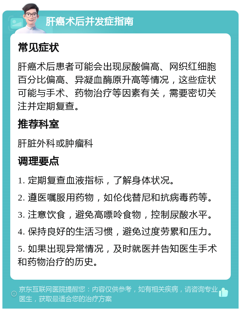 肝癌术后并发症指南 常见症状 肝癌术后患者可能会出现尿酸偏高、网织红细胞百分比偏高、异凝血酶原升高等情况，这些症状可能与手术、药物治疗等因素有关，需要密切关注并定期复查。 推荐科室 肝脏外科或肿瘤科 调理要点 1. 定期复查血液指标，了解身体状况。 2. 遵医嘱服用药物，如伦伐替尼和抗病毒药等。 3. 注意饮食，避免高嘌呤食物，控制尿酸水平。 4. 保持良好的生活习惯，避免过度劳累和压力。 5. 如果出现异常情况，及时就医并告知医生手术和药物治疗的历史。