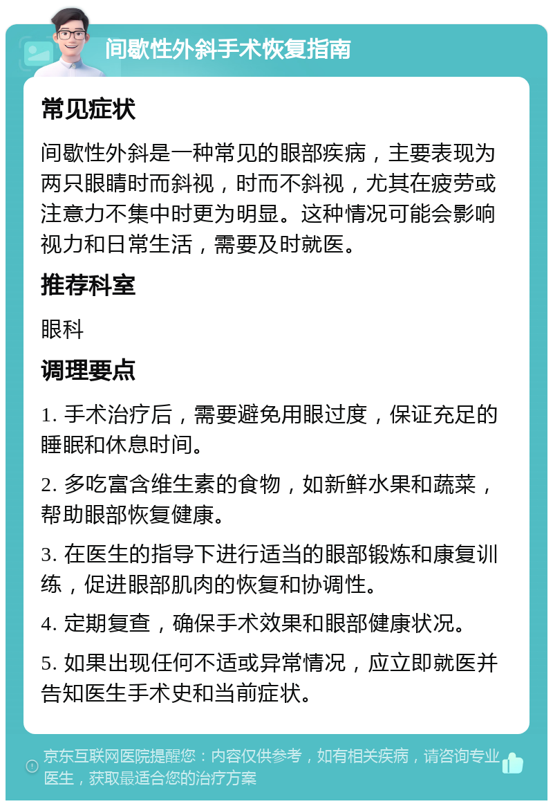 间歇性外斜手术恢复指南 常见症状 间歇性外斜是一种常见的眼部疾病，主要表现为两只眼睛时而斜视，时而不斜视，尤其在疲劳或注意力不集中时更为明显。这种情况可能会影响视力和日常生活，需要及时就医。 推荐科室 眼科 调理要点 1. 手术治疗后，需要避免用眼过度，保证充足的睡眠和休息时间。 2. 多吃富含维生素的食物，如新鲜水果和蔬菜，帮助眼部恢复健康。 3. 在医生的指导下进行适当的眼部锻炼和康复训练，促进眼部肌肉的恢复和协调性。 4. 定期复查，确保手术效果和眼部健康状况。 5. 如果出现任何不适或异常情况，应立即就医并告知医生手术史和当前症状。