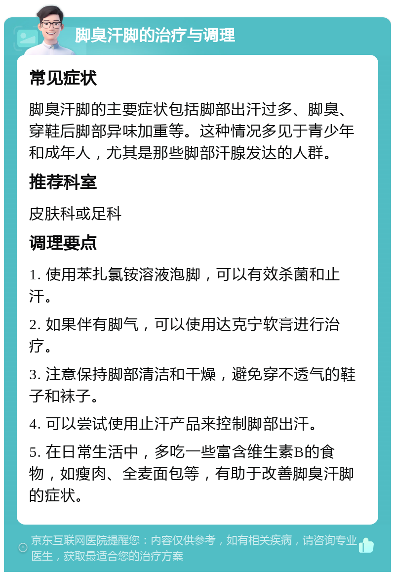 脚臭汗脚的治疗与调理 常见症状 脚臭汗脚的主要症状包括脚部出汗过多、脚臭、穿鞋后脚部异味加重等。这种情况多见于青少年和成年人，尤其是那些脚部汗腺发达的人群。 推荐科室 皮肤科或足科 调理要点 1. 使用苯扎氯铵溶液泡脚，可以有效杀菌和止汗。 2. 如果伴有脚气，可以使用达克宁软膏进行治疗。 3. 注意保持脚部清洁和干燥，避免穿不透气的鞋子和袜子。 4. 可以尝试使用止汗产品来控制脚部出汗。 5. 在日常生活中，多吃一些富含维生素B的食物，如瘦肉、全麦面包等，有助于改善脚臭汗脚的症状。