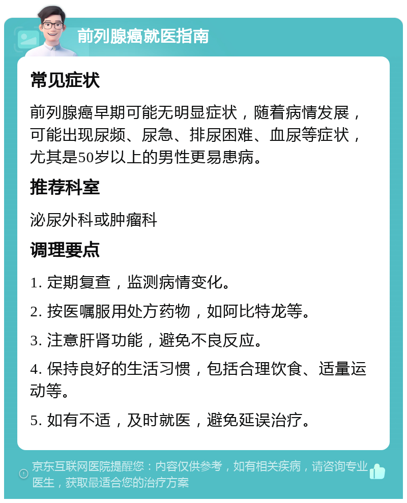 前列腺癌就医指南 常见症状 前列腺癌早期可能无明显症状，随着病情发展，可能出现尿频、尿急、排尿困难、血尿等症状，尤其是50岁以上的男性更易患病。 推荐科室 泌尿外科或肿瘤科 调理要点 1. 定期复查，监测病情变化。 2. 按医嘱服用处方药物，如阿比特龙等。 3. 注意肝肾功能，避免不良反应。 4. 保持良好的生活习惯，包括合理饮食、适量运动等。 5. 如有不适，及时就医，避免延误治疗。