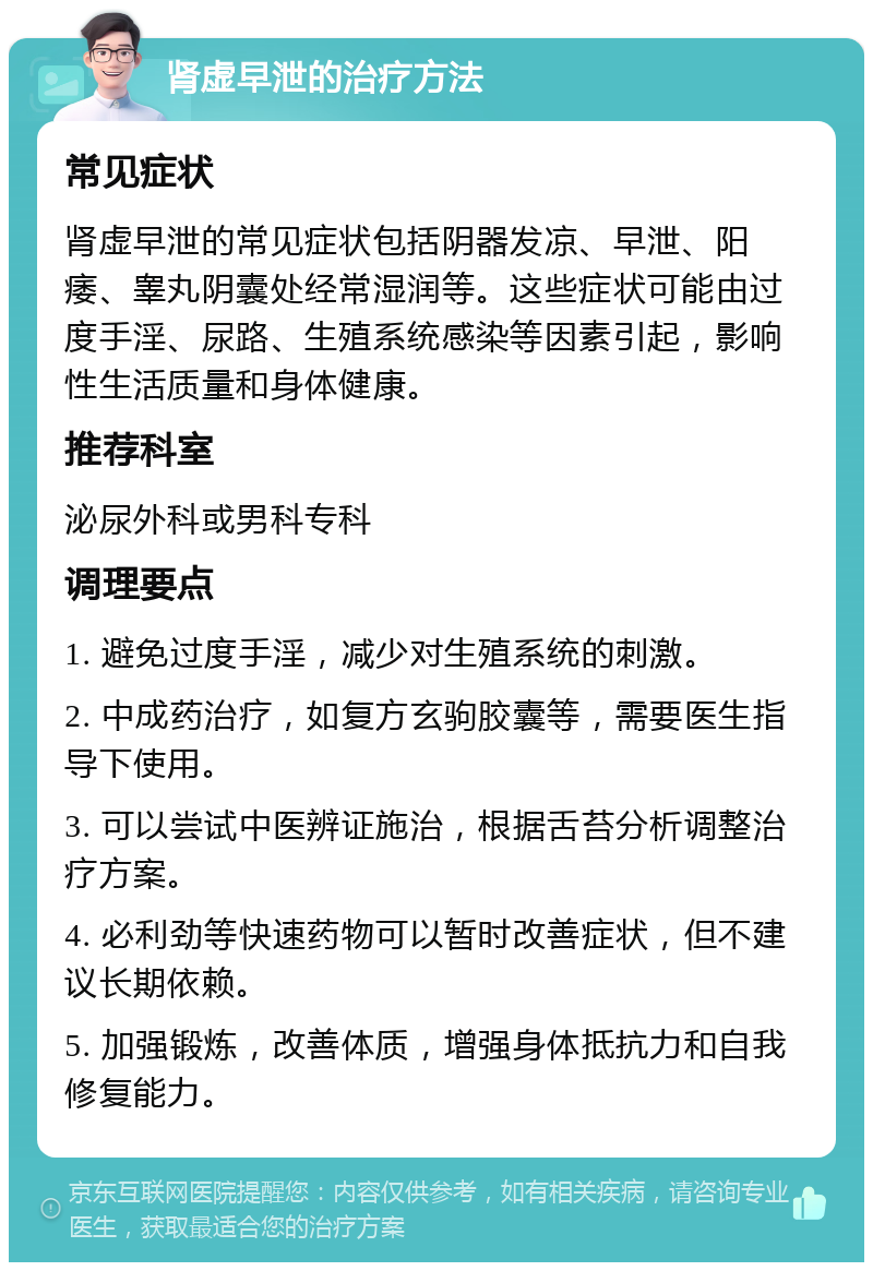 肾虚早泄的治疗方法 常见症状 肾虚早泄的常见症状包括阴器发凉、早泄、阳痿、睾丸阴囊处经常湿润等。这些症状可能由过度手淫、尿路、生殖系统感染等因素引起，影响性生活质量和身体健康。 推荐科室 泌尿外科或男科专科 调理要点 1. 避免过度手淫，减少对生殖系统的刺激。 2. 中成药治疗，如复方玄驹胶囊等，需要医生指导下使用。 3. 可以尝试中医辨证施治，根据舌苔分析调整治疗方案。 4. 必利劲等快速药物可以暂时改善症状，但不建议长期依赖。 5. 加强锻炼，改善体质，增强身体抵抗力和自我修复能力。