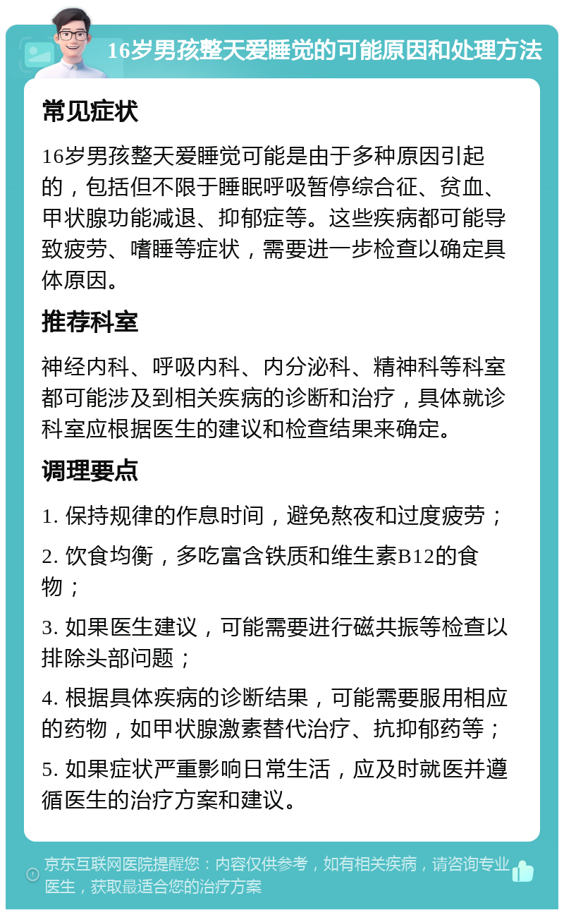 16岁男孩整天爱睡觉的可能原因和处理方法 常见症状 16岁男孩整天爱睡觉可能是由于多种原因引起的，包括但不限于睡眠呼吸暂停综合征、贫血、甲状腺功能减退、抑郁症等。这些疾病都可能导致疲劳、嗜睡等症状，需要进一步检查以确定具体原因。 推荐科室 神经内科、呼吸内科、内分泌科、精神科等科室都可能涉及到相关疾病的诊断和治疗，具体就诊科室应根据医生的建议和检查结果来确定。 调理要点 1. 保持规律的作息时间，避免熬夜和过度疲劳； 2. 饮食均衡，多吃富含铁质和维生素B12的食物； 3. 如果医生建议，可能需要进行磁共振等检查以排除头部问题； 4. 根据具体疾病的诊断结果，可能需要服用相应的药物，如甲状腺激素替代治疗、抗抑郁药等； 5. 如果症状严重影响日常生活，应及时就医并遵循医生的治疗方案和建议。