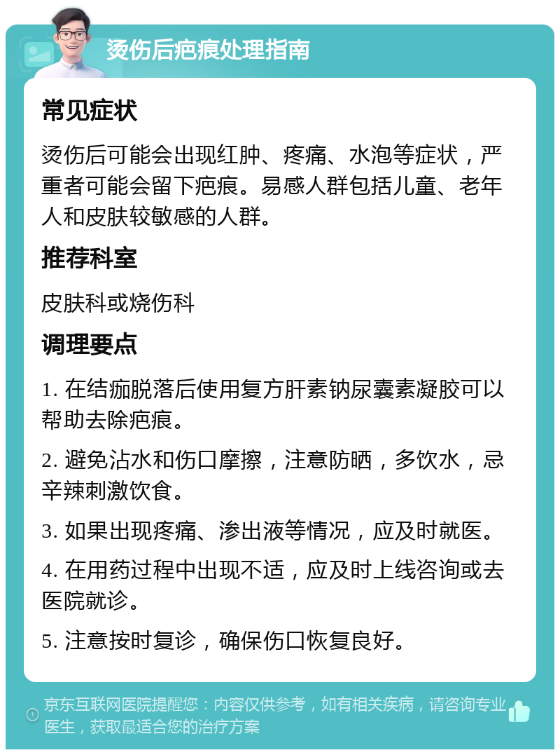 烫伤后疤痕处理指南 常见症状 烫伤后可能会出现红肿、疼痛、水泡等症状，严重者可能会留下疤痕。易感人群包括儿童、老年人和皮肤较敏感的人群。 推荐科室 皮肤科或烧伤科 调理要点 1. 在结痂脱落后使用复方肝素钠尿囊素凝胶可以帮助去除疤痕。 2. 避免沾水和伤口摩擦，注意防晒，多饮水，忌辛辣刺激饮食。 3. 如果出现疼痛、渗出液等情况，应及时就医。 4. 在用药过程中出现不适，应及时上线咨询或去医院就诊。 5. 注意按时复诊，确保伤口恢复良好。