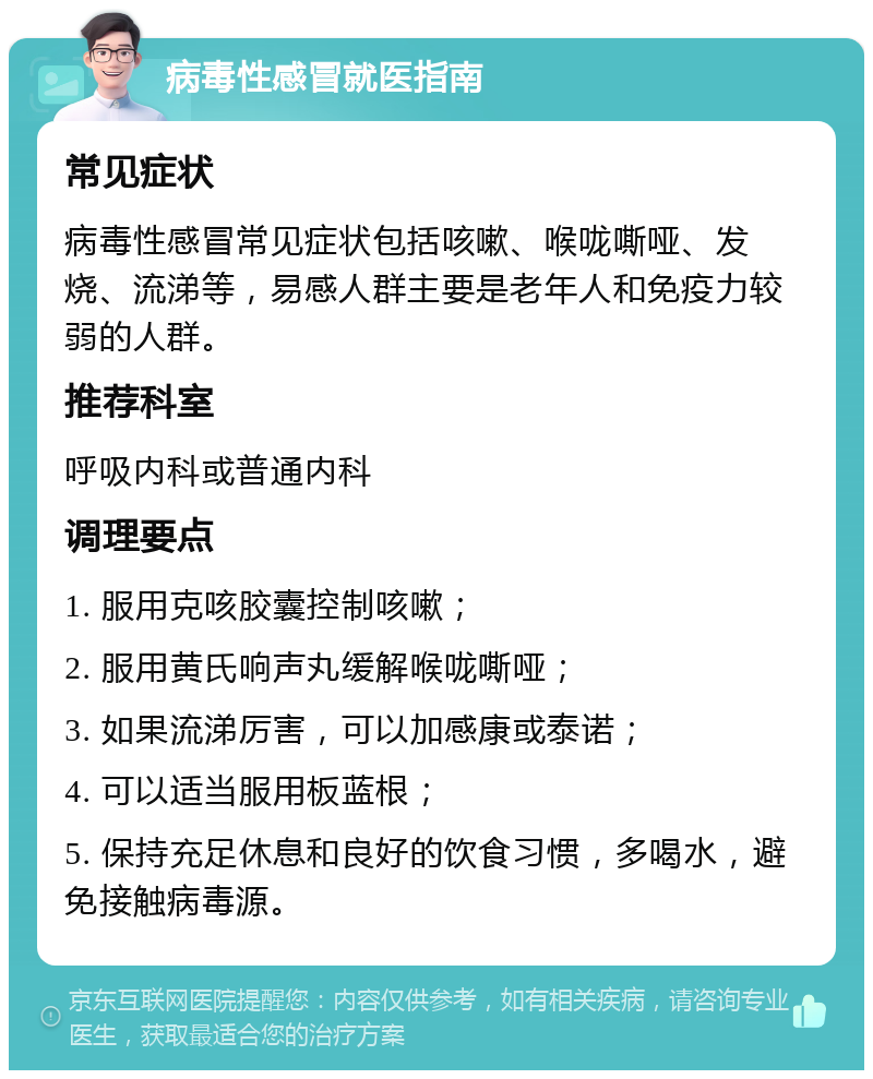 病毒性感冒就医指南 常见症状 病毒性感冒常见症状包括咳嗽、喉咙嘶哑、发烧、流涕等，易感人群主要是老年人和免疫力较弱的人群。 推荐科室 呼吸内科或普通内科 调理要点 1. 服用克咳胶囊控制咳嗽； 2. 服用黄氏响声丸缓解喉咙嘶哑； 3. 如果流涕厉害，可以加感康或泰诺； 4. 可以适当服用板蓝根； 5. 保持充足休息和良好的饮食习惯，多喝水，避免接触病毒源。