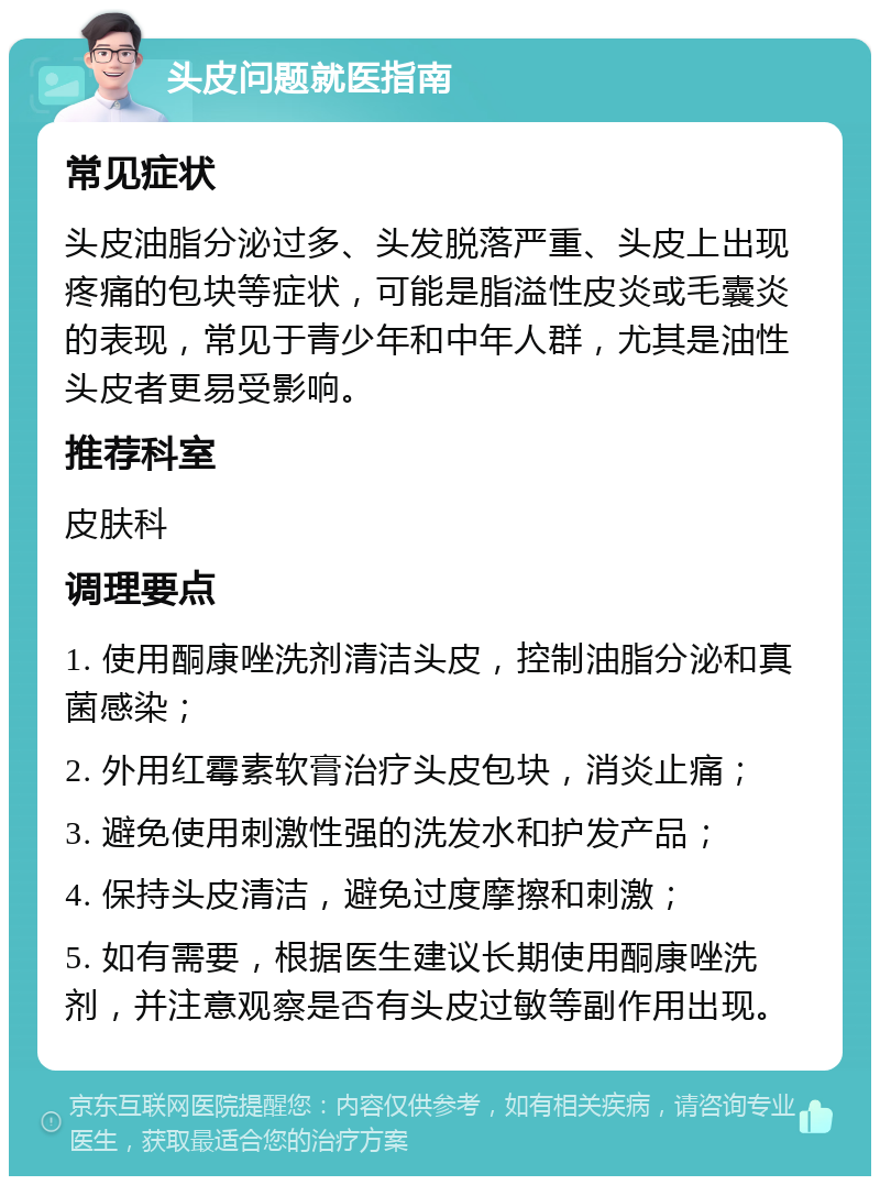 头皮问题就医指南 常见症状 头皮油脂分泌过多、头发脱落严重、头皮上出现疼痛的包块等症状，可能是脂溢性皮炎或毛囊炎的表现，常见于青少年和中年人群，尤其是油性头皮者更易受影响。 推荐科室 皮肤科 调理要点 1. 使用酮康唑洗剂清洁头皮，控制油脂分泌和真菌感染； 2. 外用红霉素软膏治疗头皮包块，消炎止痛； 3. 避免使用刺激性强的洗发水和护发产品； 4. 保持头皮清洁，避免过度摩擦和刺激； 5. 如有需要，根据医生建议长期使用酮康唑洗剂，并注意观察是否有头皮过敏等副作用出现。