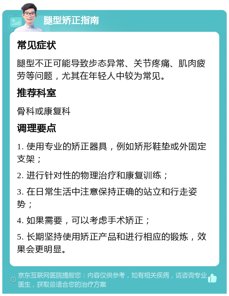 腿型矫正指南 常见症状 腿型不正可能导致步态异常、关节疼痛、肌肉疲劳等问题，尤其在年轻人中较为常见。 推荐科室 骨科或康复科 调理要点 1. 使用专业的矫正器具，例如矫形鞋垫或外固定支架； 2. 进行针对性的物理治疗和康复训练； 3. 在日常生活中注意保持正确的站立和行走姿势； 4. 如果需要，可以考虑手术矫正； 5. 长期坚持使用矫正产品和进行相应的锻炼，效果会更明显。