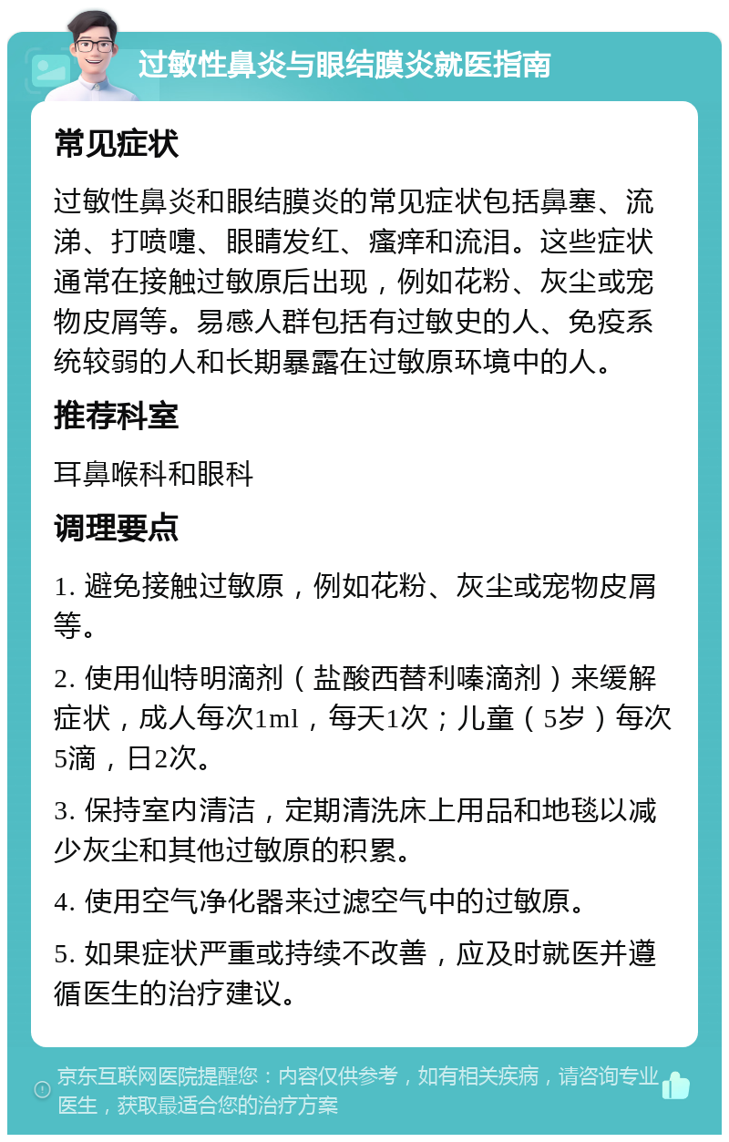 过敏性鼻炎与眼结膜炎就医指南 常见症状 过敏性鼻炎和眼结膜炎的常见症状包括鼻塞、流涕、打喷嚏、眼睛发红、瘙痒和流泪。这些症状通常在接触过敏原后出现，例如花粉、灰尘或宠物皮屑等。易感人群包括有过敏史的人、免疫系统较弱的人和长期暴露在过敏原环境中的人。 推荐科室 耳鼻喉科和眼科 调理要点 1. 避免接触过敏原，例如花粉、灰尘或宠物皮屑等。 2. 使用仙特明滴剂（盐酸西替利嗪滴剂）来缓解症状，成人每次1ml，每天1次；儿童（5岁）每次5滴，日2次。 3. 保持室内清洁，定期清洗床上用品和地毯以减少灰尘和其他过敏原的积累。 4. 使用空气净化器来过滤空气中的过敏原。 5. 如果症状严重或持续不改善，应及时就医并遵循医生的治疗建议。