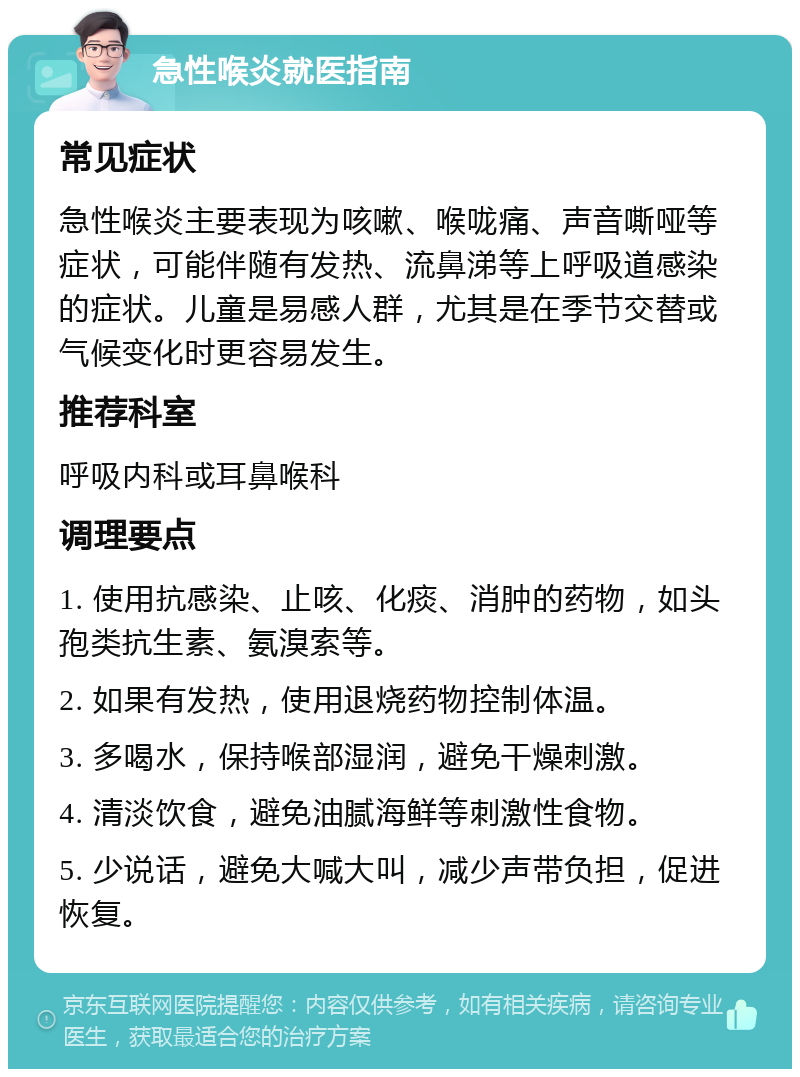 急性喉炎就医指南 常见症状 急性喉炎主要表现为咳嗽、喉咙痛、声音嘶哑等症状，可能伴随有发热、流鼻涕等上呼吸道感染的症状。儿童是易感人群，尤其是在季节交替或气候变化时更容易发生。 推荐科室 呼吸内科或耳鼻喉科 调理要点 1. 使用抗感染、止咳、化痰、消肿的药物，如头孢类抗生素、氨溴索等。 2. 如果有发热，使用退烧药物控制体温。 3. 多喝水，保持喉部湿润，避免干燥刺激。 4. 清淡饮食，避免油腻海鲜等刺激性食物。 5. 少说话，避免大喊大叫，减少声带负担，促进恢复。