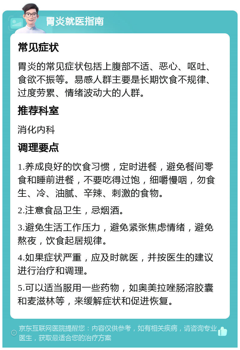 胃炎就医指南 常见症状 胃炎的常见症状包括上腹部不适、恶心、呕吐、食欲不振等。易感人群主要是长期饮食不规律、过度劳累、情绪波动大的人群。 推荐科室 消化内科 调理要点 1.养成良好的饮食习惯，定时进餐，避免餐间零食和睡前进餐，不要吃得过饱，细嚼慢咽，勿食生、冷、油腻、辛辣、刺激的食物。 2.注意食品卫生，忌烟酒。 3.避免生活工作压力，避免紧张焦虑情绪，避免熬夜，饮食起居规律。 4.如果症状严重，应及时就医，并按医生的建议进行治疗和调理。 5.可以适当服用一些药物，如奥美拉唑肠溶胶囊和麦滋林等，来缓解症状和促进恢复。