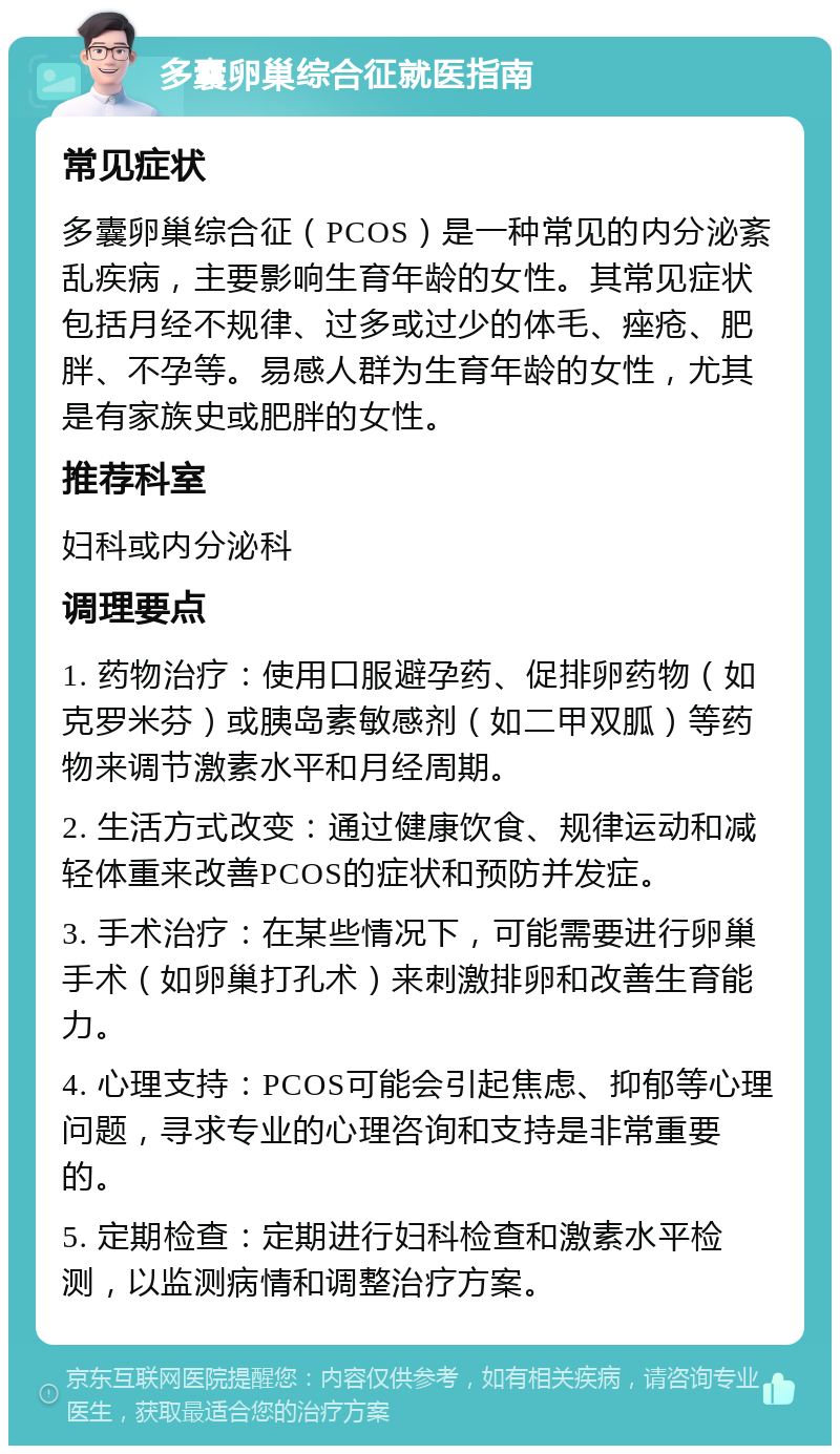 多囊卵巢综合征就医指南 常见症状 多囊卵巢综合征（PCOS）是一种常见的内分泌紊乱疾病，主要影响生育年龄的女性。其常见症状包括月经不规律、过多或过少的体毛、痤疮、肥胖、不孕等。易感人群为生育年龄的女性，尤其是有家族史或肥胖的女性。 推荐科室 妇科或内分泌科 调理要点 1. 药物治疗：使用口服避孕药、促排卵药物（如克罗米芬）或胰岛素敏感剂（如二甲双胍）等药物来调节激素水平和月经周期。 2. 生活方式改变：通过健康饮食、规律运动和减轻体重来改善PCOS的症状和预防并发症。 3. 手术治疗：在某些情况下，可能需要进行卵巢手术（如卵巢打孔术）来刺激排卵和改善生育能力。 4. 心理支持：PCOS可能会引起焦虑、抑郁等心理问题，寻求专业的心理咨询和支持是非常重要的。 5. 定期检查：定期进行妇科检查和激素水平检测，以监测病情和调整治疗方案。