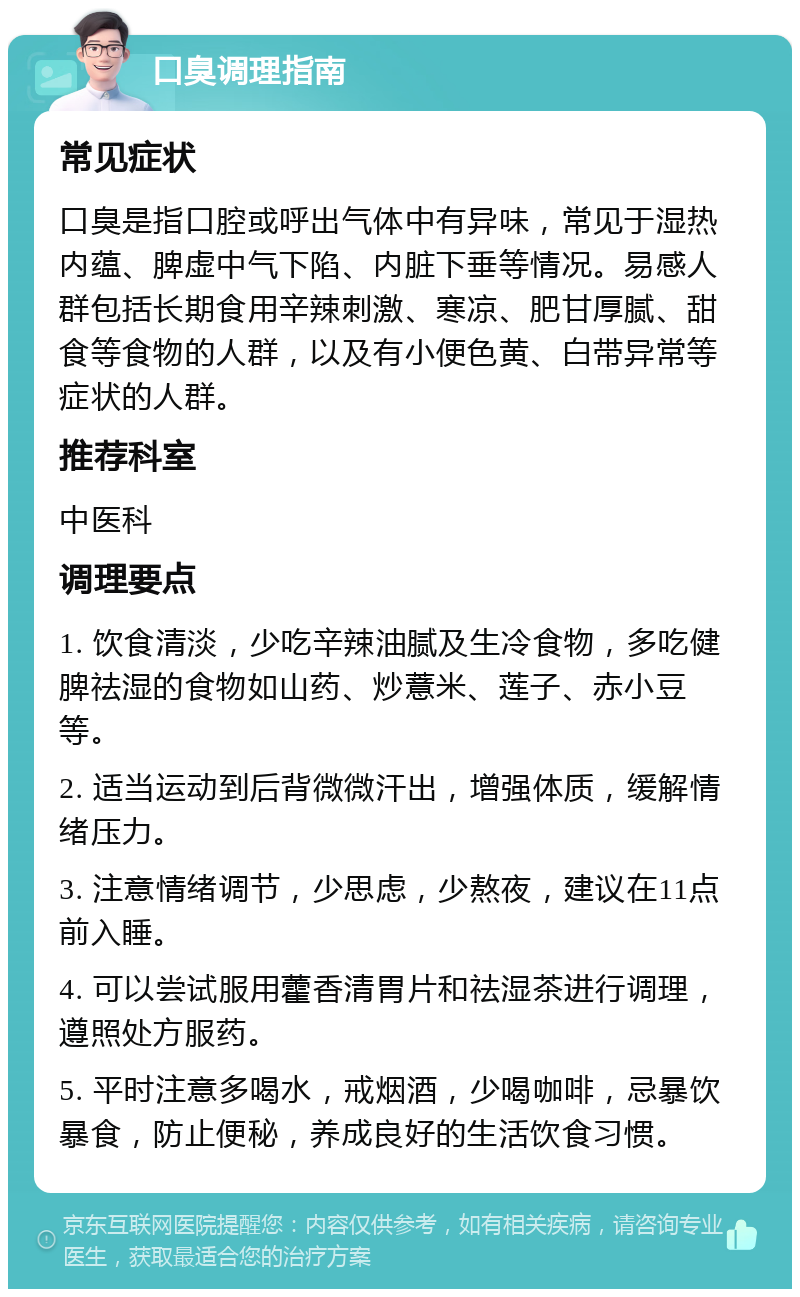 口臭调理指南 常见症状 口臭是指口腔或呼出气体中有异味，常见于湿热内蕴、脾虚中气下陷、内脏下垂等情况。易感人群包括长期食用辛辣刺激、寒凉、肥甘厚腻、甜食等食物的人群，以及有小便色黄、白带异常等症状的人群。 推荐科室 中医科 调理要点 1. 饮食清淡，少吃辛辣油腻及生冷食物，多吃健脾祛湿的食物如山药、炒薏米、莲子、赤小豆等。 2. 适当运动到后背微微汗出，增强体质，缓解情绪压力。 3. 注意情绪调节，少思虑，少熬夜，建议在11点前入睡。 4. 可以尝试服用藿香清胃片和祛湿茶进行调理，遵照处方服药。 5. 平时注意多喝水，戒烟酒，少喝咖啡，忌暴饮暴食，防止便秘，养成良好的生活饮食习惯。