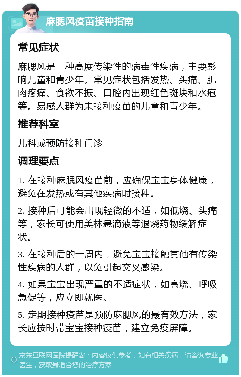 麻腮风疫苗接种指南 常见症状 麻腮风是一种高度传染性的病毒性疾病，主要影响儿童和青少年。常见症状包括发热、头痛、肌肉疼痛、食欲不振、口腔内出现红色斑块和水疱等。易感人群为未接种疫苗的儿童和青少年。 推荐科室 儿科或预防接种门诊 调理要点 1. 在接种麻腮风疫苗前，应确保宝宝身体健康，避免在发热或有其他疾病时接种。 2. 接种后可能会出现轻微的不适，如低烧、头痛等，家长可使用美林悬滴液等退烧药物缓解症状。 3. 在接种后的一周内，避免宝宝接触其他有传染性疾病的人群，以免引起交叉感染。 4. 如果宝宝出现严重的不适症状，如高烧、呼吸急促等，应立即就医。 5. 定期接种疫苗是预防麻腮风的最有效方法，家长应按时带宝宝接种疫苗，建立免疫屏障。