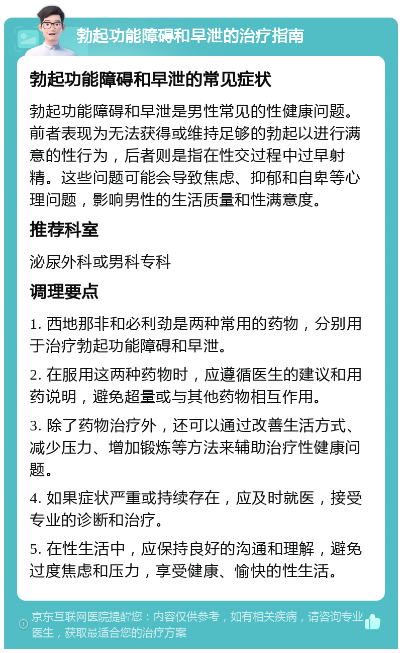 勃起功能障碍和早泄的治疗指南 勃起功能障碍和早泄的常见症状 勃起功能障碍和早泄是男性常见的性健康问题。前者表现为无法获得或维持足够的勃起以进行满意的性行为，后者则是指在性交过程中过早射精。这些问题可能会导致焦虑、抑郁和自卑等心理问题，影响男性的生活质量和性满意度。 推荐科室 泌尿外科或男科专科 调理要点 1. 西地那非和必利劲是两种常用的药物，分别用于治疗勃起功能障碍和早泄。 2. 在服用这两种药物时，应遵循医生的建议和用药说明，避免超量或与其他药物相互作用。 3. 除了药物治疗外，还可以通过改善生活方式、减少压力、增加锻炼等方法来辅助治疗性健康问题。 4. 如果症状严重或持续存在，应及时就医，接受专业的诊断和治疗。 5. 在性生活中，应保持良好的沟通和理解，避免过度焦虑和压力，享受健康、愉快的性生活。