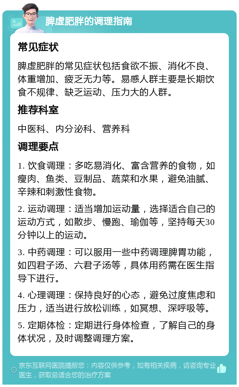 脾虚肥胖的调理指南 常见症状 脾虚肥胖的常见症状包括食欲不振、消化不良、体重增加、疲乏无力等。易感人群主要是长期饮食不规律、缺乏运动、压力大的人群。 推荐科室 中医科、内分泌科、营养科 调理要点 1. 饮食调理：多吃易消化、富含营养的食物，如瘦肉、鱼类、豆制品、蔬菜和水果，避免油腻、辛辣和刺激性食物。 2. 运动调理：适当增加运动量，选择适合自己的运动方式，如散步、慢跑、瑜伽等，坚持每天30分钟以上的运动。 3. 中药调理：可以服用一些中药调理脾胃功能，如四君子汤、六君子汤等，具体用药需在医生指导下进行。 4. 心理调理：保持良好的心态，避免过度焦虑和压力，适当进行放松训练，如冥想、深呼吸等。 5. 定期体检：定期进行身体检查，了解自己的身体状况，及时调整调理方案。