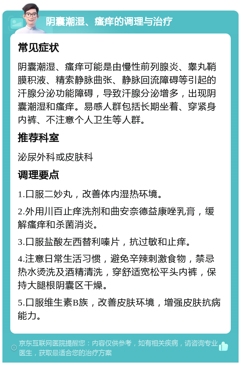 阴囊潮湿、瘙痒的调理与治疗 常见症状 阴囊潮湿、瘙痒可能是由慢性前列腺炎、睾丸鞘膜积液、精索静脉曲张、静脉回流障碍等引起的汗腺分泌功能障碍，导致汗腺分泌增多，出现阴囊潮湿和瘙痒。易感人群包括长期坐着、穿紧身内裤、不注意个人卫生等人群。 推荐科室 泌尿外科或皮肤科 调理要点 1.口服二妙丸，改善体内湿热环境。 2.外用川百止痒洗剂和曲安奈德益康唑乳膏，缓解瘙痒和杀菌消炎。 3.口服盐酸左西替利嗪片，抗过敏和止痒。 4.注意日常生活习惯，避免辛辣刺激食物，禁忌热水烫洗及酒精清洗，穿舒适宽松平头内裤，保持大腿根阴囊区干燥。 5.口服维生素B族，改善皮肤环境，增强皮肤抗病能力。