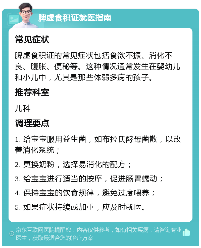 脾虚食积证就医指南 常见症状 脾虚食积证的常见症状包括食欲不振、消化不良、腹胀、便秘等。这种情况通常发生在婴幼儿和小儿中，尤其是那些体弱多病的孩子。 推荐科室 儿科 调理要点 1. 给宝宝服用益生菌，如布拉氏酵母菌散，以改善消化系统； 2. 更换奶粉，选择易消化的配方； 3. 给宝宝进行适当的按摩，促进肠胃蠕动； 4. 保持宝宝的饮食规律，避免过度喂养； 5. 如果症状持续或加重，应及时就医。