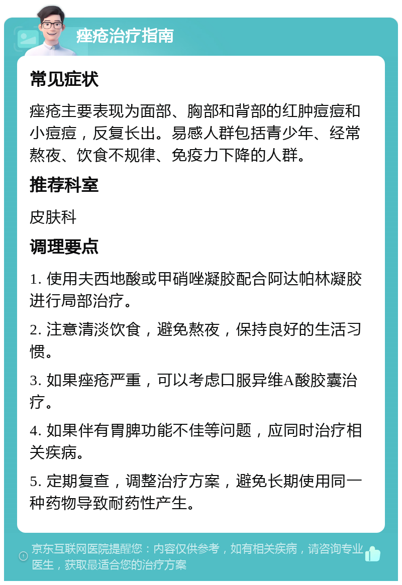 痤疮治疗指南 常见症状 痤疮主要表现为面部、胸部和背部的红肿痘痘和小痘痘，反复长出。易感人群包括青少年、经常熬夜、饮食不规律、免疫力下降的人群。 推荐科室 皮肤科 调理要点 1. 使用夫西地酸或甲硝唑凝胶配合阿达帕林凝胶进行局部治疗。 2. 注意清淡饮食，避免熬夜，保持良好的生活习惯。 3. 如果痤疮严重，可以考虑口服异维A酸胶囊治疗。 4. 如果伴有胃脾功能不佳等问题，应同时治疗相关疾病。 5. 定期复查，调整治疗方案，避免长期使用同一种药物导致耐药性产生。