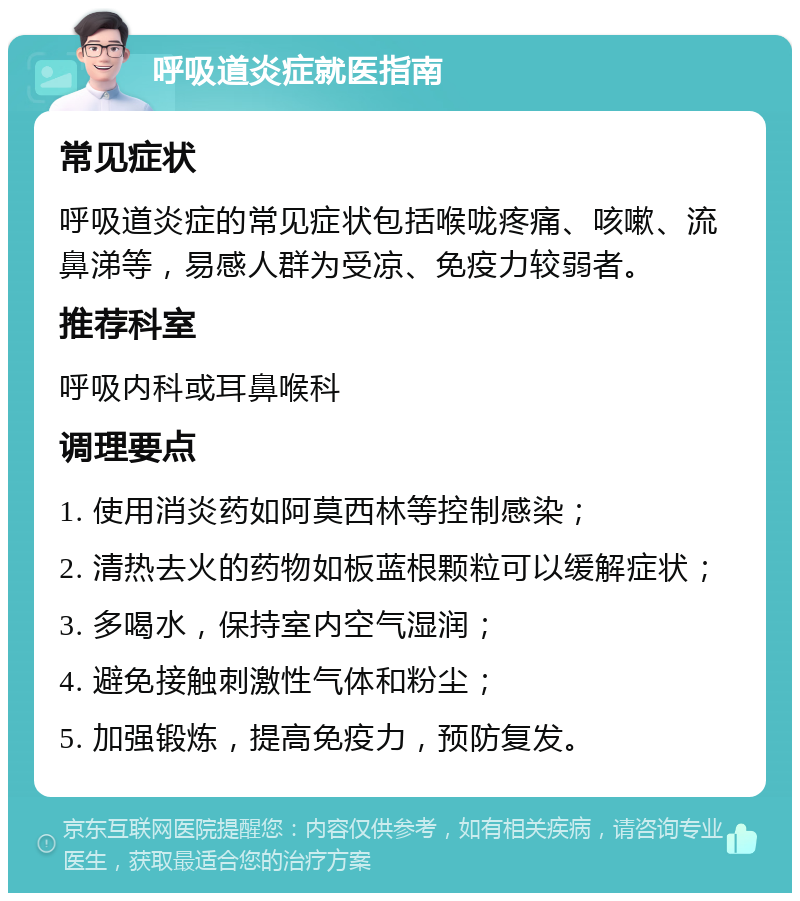 呼吸道炎症就医指南 常见症状 呼吸道炎症的常见症状包括喉咙疼痛、咳嗽、流鼻涕等，易感人群为受凉、免疫力较弱者。 推荐科室 呼吸内科或耳鼻喉科 调理要点 1. 使用消炎药如阿莫西林等控制感染； 2. 清热去火的药物如板蓝根颗粒可以缓解症状； 3. 多喝水，保持室内空气湿润； 4. 避免接触刺激性气体和粉尘； 5. 加强锻炼，提高免疫力，预防复发。