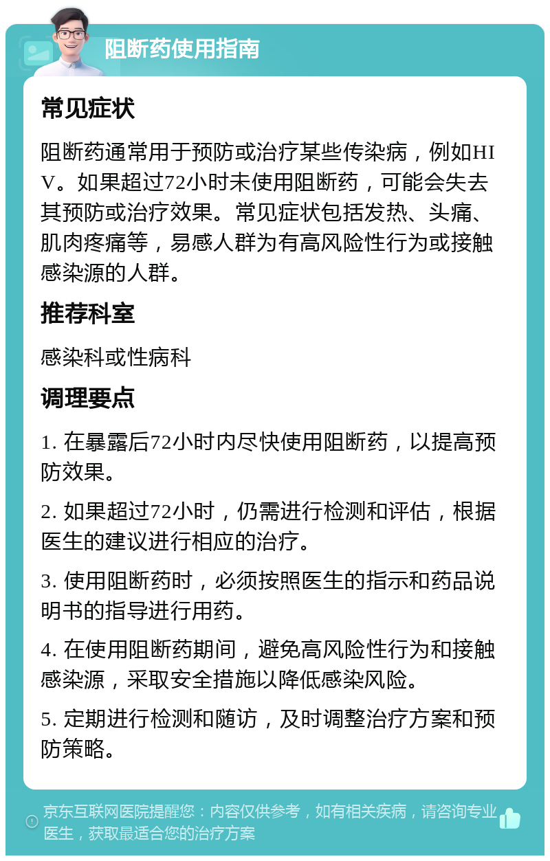 阻断药使用指南 常见症状 阻断药通常用于预防或治疗某些传染病，例如HIV。如果超过72小时未使用阻断药，可能会失去其预防或治疗效果。常见症状包括发热、头痛、肌肉疼痛等，易感人群为有高风险性行为或接触感染源的人群。 推荐科室 感染科或性病科 调理要点 1. 在暴露后72小时内尽快使用阻断药，以提高预防效果。 2. 如果超过72小时，仍需进行检测和评估，根据医生的建议进行相应的治疗。 3. 使用阻断药时，必须按照医生的指示和药品说明书的指导进行用药。 4. 在使用阻断药期间，避免高风险性行为和接触感染源，采取安全措施以降低感染风险。 5. 定期进行检测和随访，及时调整治疗方案和预防策略。