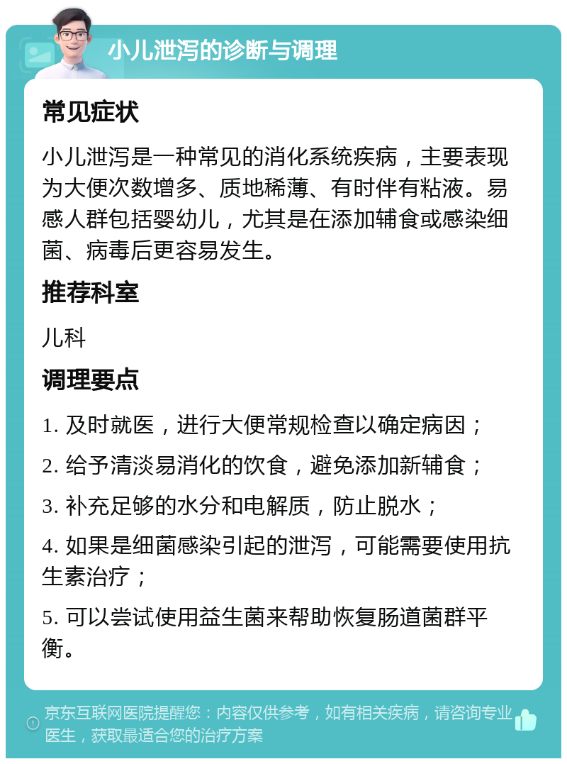 小儿泄泻的诊断与调理 常见症状 小儿泄泻是一种常见的消化系统疾病，主要表现为大便次数增多、质地稀薄、有时伴有粘液。易感人群包括婴幼儿，尤其是在添加辅食或感染细菌、病毒后更容易发生。 推荐科室 儿科 调理要点 1. 及时就医，进行大便常规检查以确定病因； 2. 给予清淡易消化的饮食，避免添加新辅食； 3. 补充足够的水分和电解质，防止脱水； 4. 如果是细菌感染引起的泄泻，可能需要使用抗生素治疗； 5. 可以尝试使用益生菌来帮助恢复肠道菌群平衡。